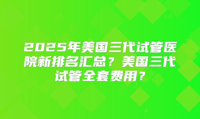 2025年美国三代试管医院新排名汇总?美国三代试管全套费用?