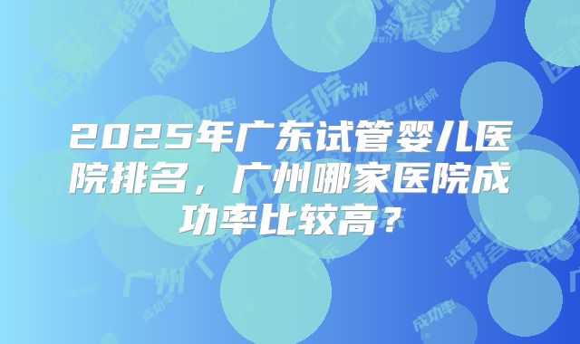 2025年广东试管婴儿医院排名，广州哪家医院成功率比较高？