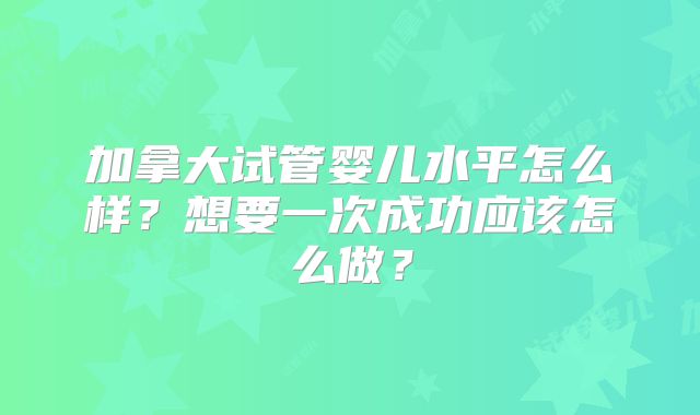 加拿大试管婴儿水平怎么样?想要一次成功应该怎么做?