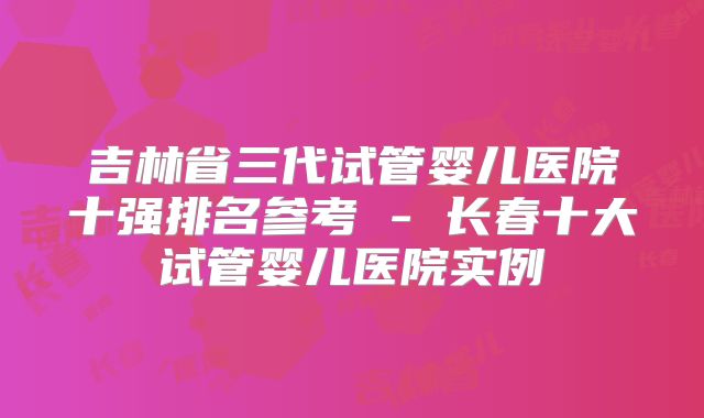 吉林省三代试管婴儿医院十强排名参考 - 长春十大试管婴儿医院实例