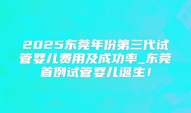 2025东莞年份第三代试管婴儿费用及成功率_东莞首例试管婴儿诞生!