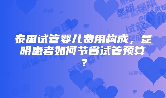 泰国试管婴儿费用构成,昆明患者如何节省试管预算?