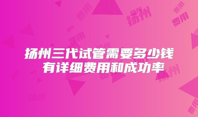 扬州三代试管需要多少钱 有详细费用和成功率