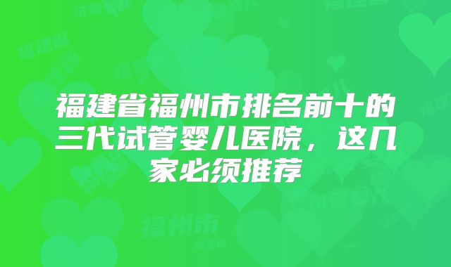 福建省福州市排名前十的三代试管婴儿医院,这几家必须推荐