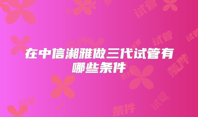 在中信湘雅做三代试管有哪些条件
