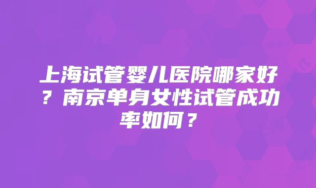 上海试管婴儿医院哪家好?南京单身女性试管成功率如何?