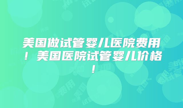 美国做试管婴儿医院费用!美国医院试管婴儿价格!