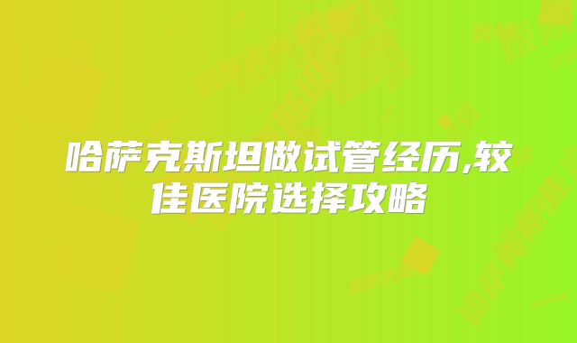 哈萨克斯坦做试管经历,较佳医院选择攻略