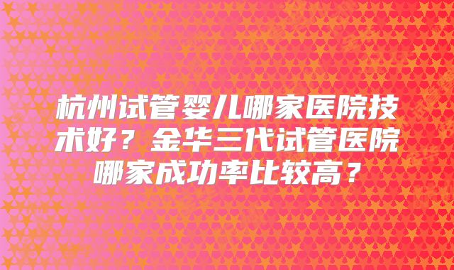 杭州试管婴儿哪家医院技术好？金华三代试管医院哪家成功率比较高？