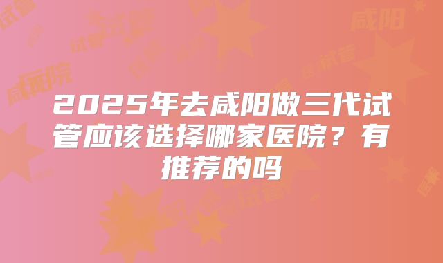 2025年去咸阳做三代试管应该选择哪家医院？有推荐的吗