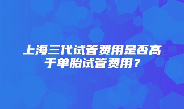 上海三代试管费用是否高于单胎试管费用?