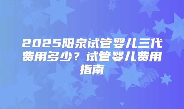 2025阳泉试管婴儿三代费用多少？试管婴儿费用指南