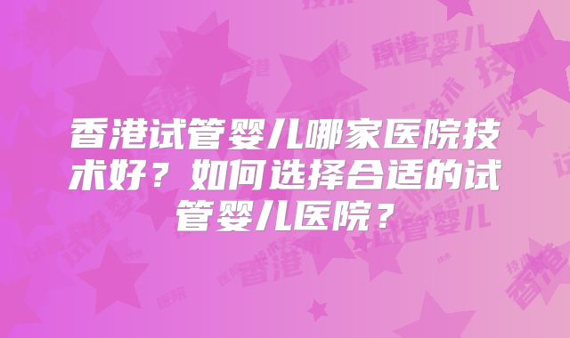 香港试管婴儿哪家医院技术好?如何选择合适的试管婴儿医院?