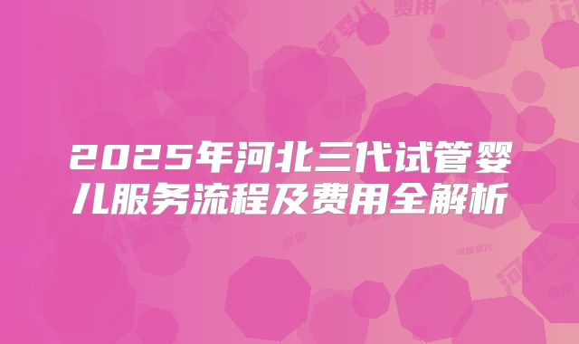 2025年河北三代试管婴儿服务流程及费用全解析