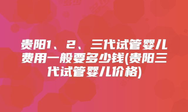 贵阳1、2、三代试管婴儿费用一般要多少钱(贵阳三代试管婴儿价格)