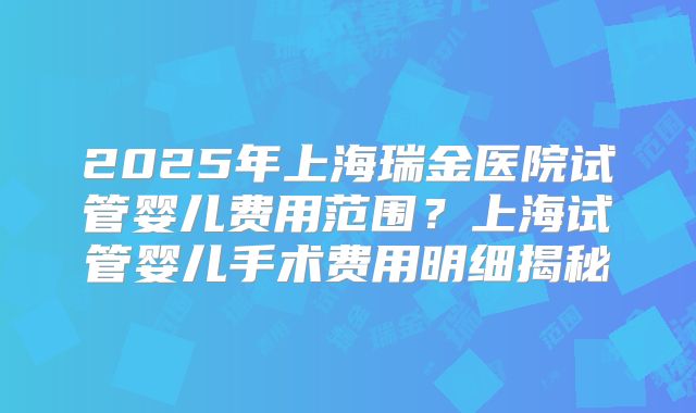 2025年上海瑞金医院试管婴儿费用范围？上海试管婴儿手术费用明细揭秘