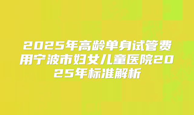 2025年高龄单身试管费用宁波市妇女儿童医院2025年标准解析