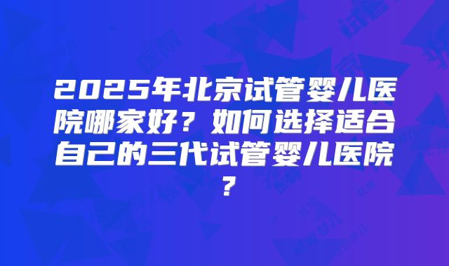 2025年北京试管婴儿医院哪家好?如何选择适合自己的三代试管婴儿医院?