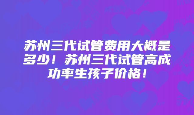 苏州三代试管费用大概是多少!苏州三代试管高成功率生孩子价格!