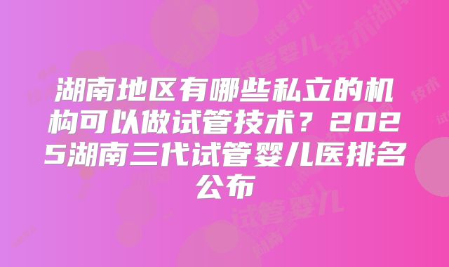 湖南地区有哪些私立的机构可以做试管技术?2025湖南三代试管婴儿医排名公布