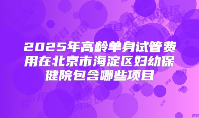 2025年高龄单身试管费用在北京市海淀区妇幼保健院包含哪些项目