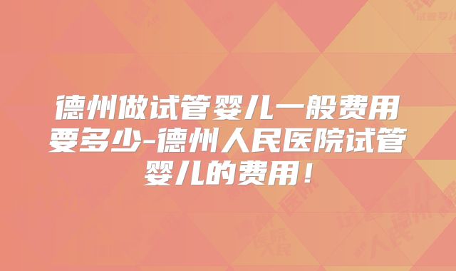 德州做试管婴儿一般费用要多少-德州人民医院试管婴儿的费用!