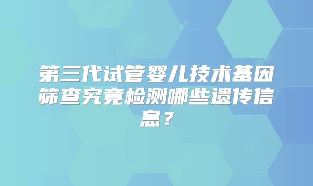 第三代试管婴儿技术基因筛查究竟检测哪些遗传信息?