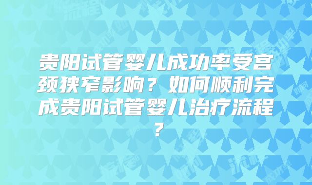 贵阳试管婴儿成功率受宫颈狭窄影响？如何顺利完成贵阳试管婴儿治疗流程？