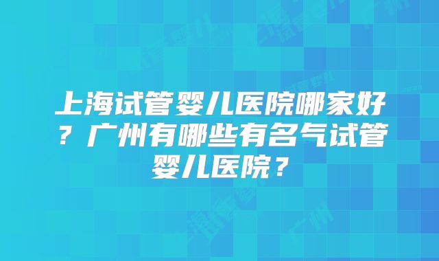 上海试管婴儿医院哪家好?广州有哪些有名气试管婴儿医院?