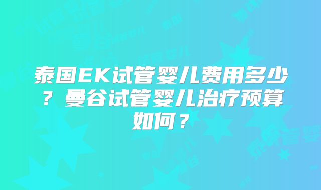 泰国EK试管婴儿费用多少?曼谷试管婴儿治疗预算如何?