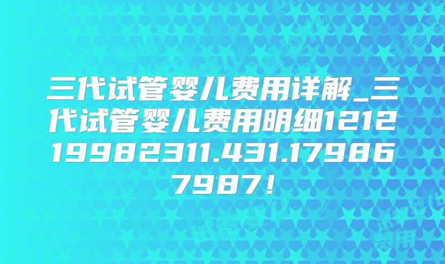 三代试管婴儿费用详解_三代试管婴儿费用明细121219982311.431.179867987！
