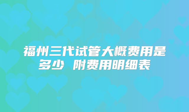福州三代试管大概费用是多少 附费用明细表