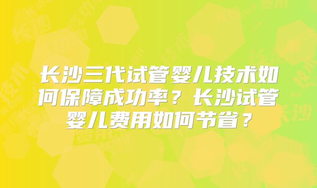 长沙三代试管婴儿技术如何保障成功率？长沙试管婴儿费用如何节省？
