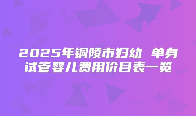 2025年铜陵市妇幼 单身试管婴儿费用价目表一览