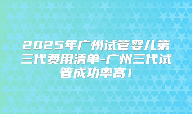 2025年广州试管婴儿第三代费用清单-广州三代试管成功率高!