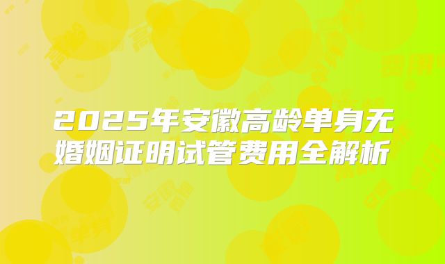 2025年安徽高龄单身无婚姻证明试管费用全解析