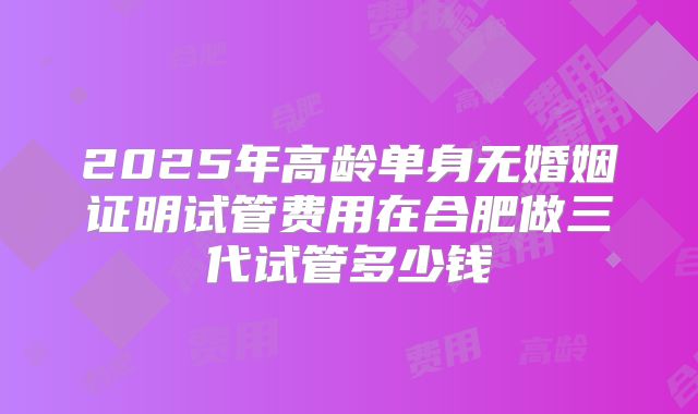 2025年高龄单身无婚姻证明试管费用在合肥做三代试管多少钱