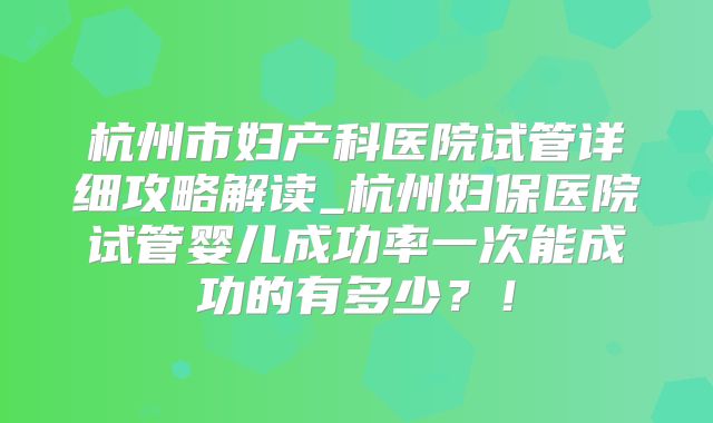杭州市妇产科医院试管详细攻略解读_杭州妇保医院试管婴儿成功率一次能成功的有多少？！