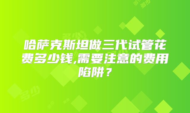 哈萨克斯坦做三代试管花费多少钱,需要注意的费用陷阱？