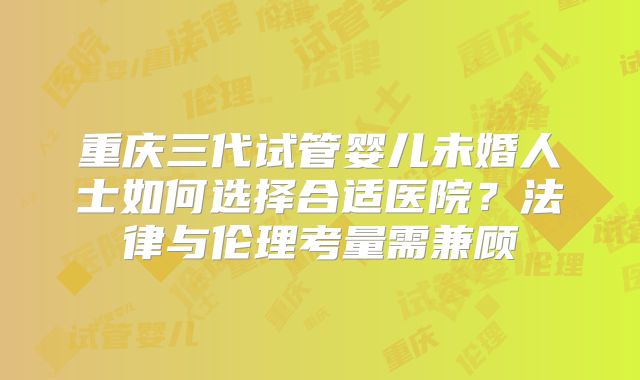 重庆三代试管婴儿未婚人士如何选择合适医院？法律与伦理考量需兼顾