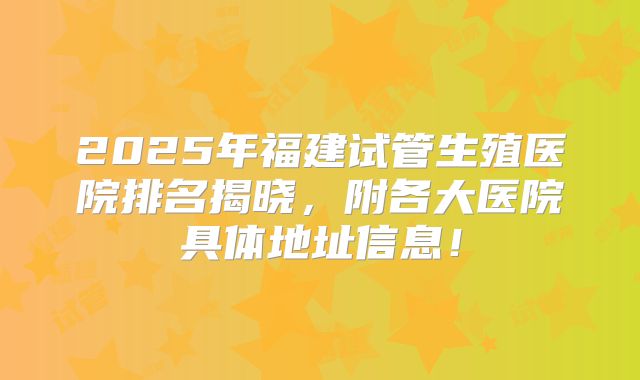 2025年福建试管生殖医院排名揭晓，附各大医院具体地址信息！