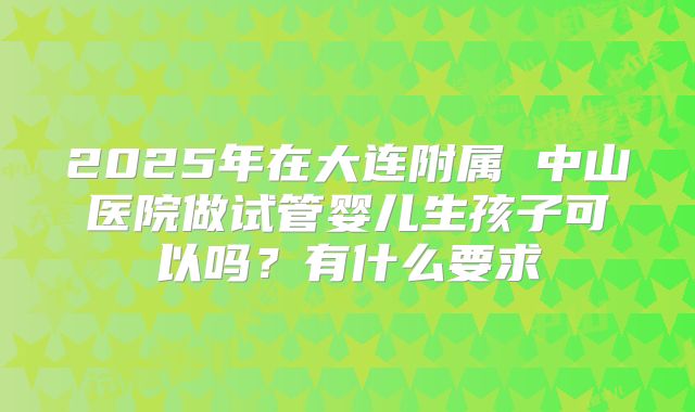 2025年在大连附属 中山医院做试管婴儿生孩子可以吗?有什么要求