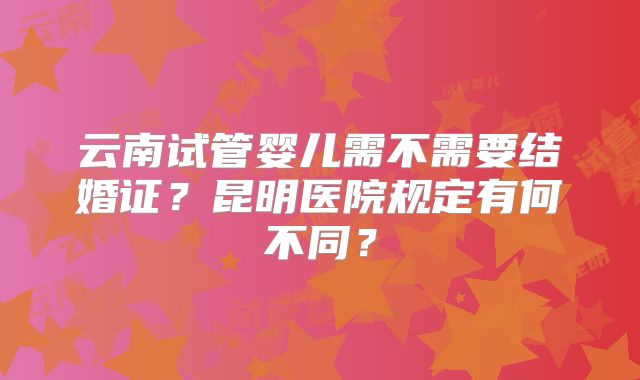 云南试管婴儿需不需要结婚证？昆明医院规定有何不同？