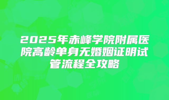 2025年赤峰学院附属医院高龄单身无婚姻证明试管流程全攻略