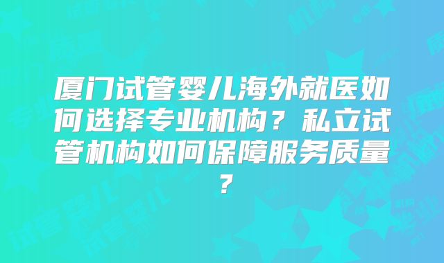 厦门试管婴儿海外就医如何选择专业机构?私立试管机构如何保障服务质量?