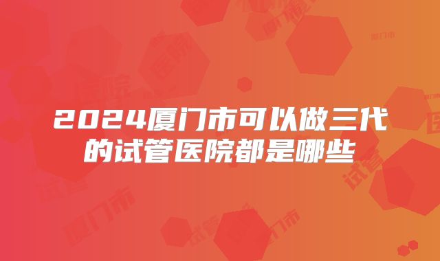 2024厦门市可以做三代的试管医院都是哪些