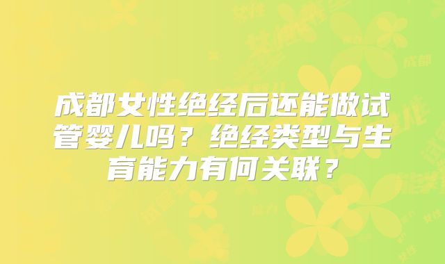 成都女性绝经后还能做试管婴儿吗?绝经类型与生育能力有何关联?