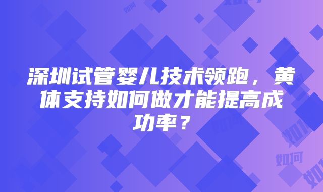 深圳试管婴儿技术领跑,黄体支持如何做才能提高成功率?
