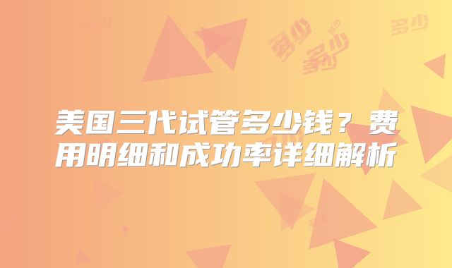 美国三代试管多少钱？费用明细和成功率详细解析