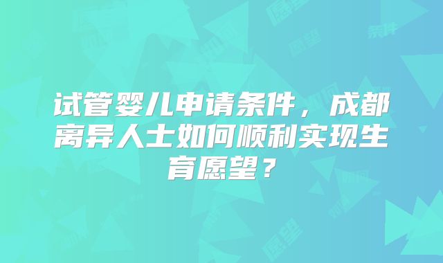 试管婴儿申请条件,成都离异人士如何顺利实现生育愿望?